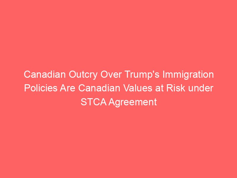 Canadian Outcry Over Trump’s Immigration Policies Are Canadian Values at Risk under STCA Agreement Canadian Outcry Over Trump’s Immigration Policies Are Canadian Values at Risk under STCA Agreement